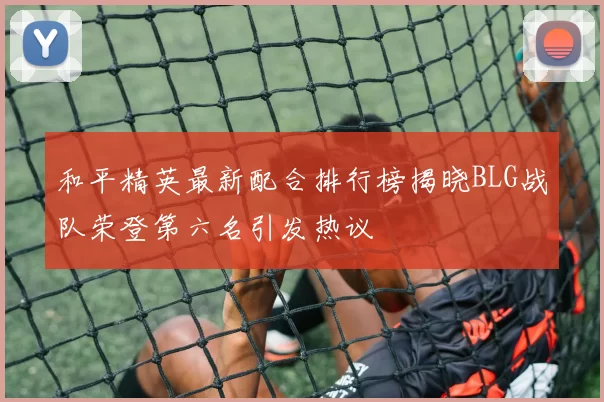 和平精英最新配合排行榜揭晓BLG战队荣登第六名引发热议
