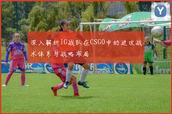 深入解析IG战队在CSGO中的进攻战术体系与战略布局