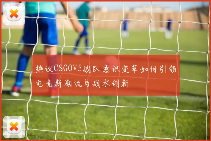 热议CSGOV5战队意识变革如何引领电竞新潮流与战术创新